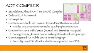 AOT COMPILER
§ Standalone, Ahead-Of-Time (AOT) Compiler
§ Built on XLA framework
§ tfcompile
§ Creates executable with minimal TensorFlow Runtime needed
§ Includes only dependenciesneeded by subgraph computation
§ Creates functions with feeds (inputs) and fetches (outputs)
§ Packaged ascc_libary header and object filesto link into your app
§ Commonly used for mobile device inference graph
§ Currently, only CPU x86-64 and ARM are supported - no GPU
 