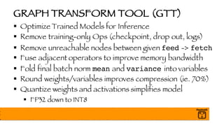 GRAPH TRANSFORM TOOL (GTT)
§ Optimize Trained Models for Inference
§ Remove training-only Ops (checkpoint, drop out, logs)
§ Remove unreachable nodes between given feed -> fetch
§ Fuse adjacent operators to improve memory bandwidth
§ Fold final batch norm mean and variance into variables
§ Round weights/variables improves compression (ie. 70%)
§ Quantize weights and activations simplifies model
§ FP32 down to INT8
 