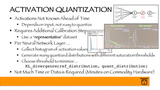 ACTIVATION QUANTIZATION
§ Activations Not Known Ahead of Time
§ Dependson input, not easy to quantize
§ Requires Additional Calibration Step
§ Use a “representative”dataset
§ Per Neural Network Layer…
§ Collect histogram of activation values
§ Generate many quantized distributionswith different saturation thresholds
§ Choose threshold to minimize…
KL_divergence(ref_distribution, quant_distribution)
§ Not Much Time or Data is Required (Minutes on Commodity Hardware)
 