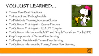 YOU JUST LEARNED…
§ TensorFlow Best Practices
§ To Inspect and Debug Models
§ To Distribute Training Across a Cluster
§ To Optimize Training with Queue Feeders
§ To Optimize Training with XLA JIT Compiler
§ To Optimize Inference with AOT and Graph Transform Tool (GTT)
§ Key Components of TensorFlow Serving
§ To Deploy Models with TensorFlow Serving
§ To Optimize Inference by Tuning TensorFlow Serving
 