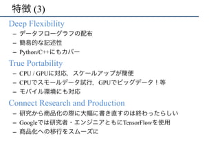 特徴 (3)
•  Deep Flexibility
–  データフローグラフの配布
–  簡易的な記述性
–  Python/C++にもカバー
•  True Portability
–  CPU / GPUに対応，スケールアップが簡便
–  CPUでスモールデータ試行，GPUでビッグデータ！等
–  モバイル環境にも対応
•  Connect Research and Production
–  研究から商品化の際に大幅に書き直すのは終わったらしい
–  Googleでは研究者・エンジニアともにTensorFlowを使用
–  商品化への移行をスムーズに
 