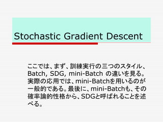 Stochastic Gradient Descent
ここでは、まず、訓練実行の三つのスタイル、
Batch, SDG, mini-Batch の違いを見る。
実際の応用では、mini-Batchを用いるのが
一般的である。最後に、mini-Batchも、その
確率論的性格から、SDGと呼ばれることを述
べる。
 