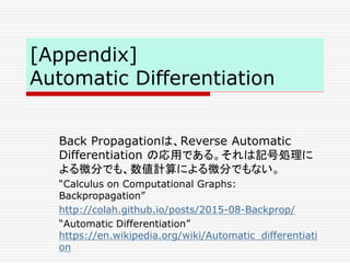 [Appendix]
Automatic Differentiation
Back Propagationは、Reverse Automatic
Differentiation の応用である。それは記号処理に
よる微分でも、数値計算による微分でもない。
“Calculus on Computational Graphs:
Backpropagation”
http://colah.github.io/posts/2015-08-Backprop/
“Automatic Differentiation”
https://en.wikipedia.org/wiki/Automatic_differentiati
on
 