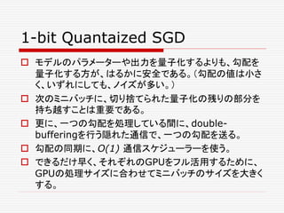 1-bit Quantaized SGD
 モデルのパラメーターや出力を量子化するよりも、勾配を
量子化する方が、はるかに安全である。（勾配の値は小さ
く、いずれにしても、ノイズが多い。）
 次のミニバッチに、切り捨てられた量子化の残りの部分を
持ち越すことは重要である。
 更に、一つの勾配を処理している間に、double-
bufferingを行う隠れた通信で、一つの勾配を送る。
 勾配の同期に、O(1) 通信スケジューラーを使う。
 できるだけ早く、それぞれのGPUをフル活用するために、
GPUの処理サイズに合わせてミニバッチのサイズを大きく
する。
 