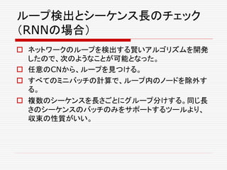 ループ検出とシーケンス長のチェック
（RNNの場合）
 ネットワークのループを検出する賢いアルゴリズムを開発
したので、次のようなことが可能となった。
 任意のCNから、ループを見つける。
 すべてのミニバッチの計算で、ループ内のノードを除外す
る。
 複数のシーケンスを長さごとにグループ分けする。同じ長
さのシーケンスのバッチのみをサポートするツールより、
収束の性質がいい。
 