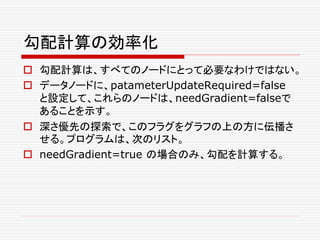 勾配計算の効率化
 勾配計算は、すべてのノードにとって必要なわけではない。
 データノードに、patameterUpdateRequired=false
と設定して、これらのノードは、needGradient=falseで
あることを示す。
 深さ優先の探索で、このフラグをグラフの上の方に伝播さ
せる。プログラムは、次のリスト。
 needGradient=true の場合のみ、勾配を計算する。
 