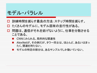 モデル・パラレル
 訓練時間を減らす最良の方法：ステップ時間を減らす。
 たくさんのモデルに、モデル固有の並行性がある。
 問題は、通信がそれを妨げないように、仕事を分散させる
ことである。
 CNNにみられる、局所的な関連性
 AlexNetが、その例だが、タワー同士は、ほとんど、あるいはまっ
たく、関連を持たない。
 モデルの特定の部分は、あるサンプルでしか動いていない。
 