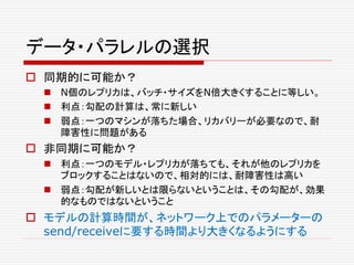 データ・パラレルの選択
 同期的に可能か？
 N個のレプリカは、バッチ・サイズをN倍大きくすることに等しい。
 利点：勾配の計算は、常に新しい
 弱点：一つのマシンが落ちた場合、リカバリーが必要なので、耐
障害性に問題がある
 非同期に可能か？
 利点：一つのモデル・レプリカが落ちても、それが他のレプリカを
ブロックすることはないので、相対的には、耐障害性は高い
 弱点：勾配が新しいとは限らないということは、その勾配が、効果
的なものではないということ
 モデルの計算時間が、ネットワーク上でのパラメーターの
send/receiveに要する時間より大きくなるようにする
 
