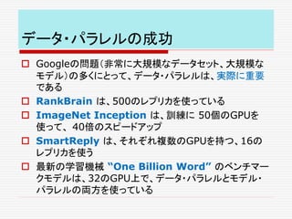 データ・パラレルの成功
 Googleの問題（非常に大規模なデータセット、大規模な
モデル）の多くにとって、データ・パラレルは、実際に重要
である
 RankBrain は、500のレプリカを使っている
 ImageNet Inception は、訓練に 50個のGPUを
使って、 40倍のスピードアップ
 SmartReply は、それぞれ複数のGPUを持つ、16の
レプリカを使う
 最新の学習機械 “One Billion Word” のベンチマー
クモデルは、32のGPU上で、データ・パラレルとモデル・
パラレルの両方を使っている
 