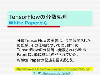 TensorFlowの分散処理
White Paperから
分散TensorFlowの実装は、今年公開された
のだが、その仕様については、昨年の
TensorFlowの公開時に発表されたWhite
Paperに、既に詳しく述べられていた。
White Paperの記述を振り返ろう。
http://download.tensorflow.org/paper/whitepaper2015.pdf
丸山訳 https://goo.gl/z6pQV8
 