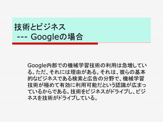 技術とビジネス
--- Googleの場合
Google内部での機械学習技術の利用は急増してい
る。ただ、それには理由がある。それは、彼らの基本
的なビジネスである検索と広告の分野で、機械学習
技術が極めて有効に利用可能だという認識が広まっ
ているからである。技術をビジネスがドライブし、ビジ
ネスを技術がドライブしている。
 