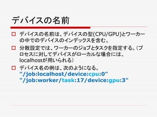 デバイスの名前
 デバイスの名前は、デバイスの型(CPU/GPU)とワーカー
の中でのデバイスのインデックスを含む。
 分散設定では、ワーカーのジョブとタスクを指定する。（プ
ロセスに対してデバイスがローカルな場合には、
localhosｔが用いられる）
 デバイス名の例は、次のようになる。
"/job:localhost/device:cpu:0"
"/job:worker/task:17/device:gpu:3"
 