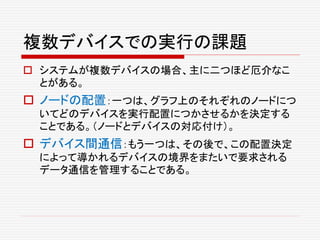 複数デバイスでの実行の課題
 システムが複数デバイスの場合、主に二つほど厄介なこ
とがある。
 ノードの配置：一つは、グラフ上のそれぞれのノードにつ
いてどのデバイスを実行配置につかさせるかを決定する
ことである。（ノードとデバイスの対応付け）。
 デバイス間通信：もう一つは、その後で、この配置決定
によって導かれるデバイスの境界をまたいで要求される
データ通信を管理することである。
 