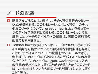 ノードの配置
 配置アルゴリズムは、最初に、そのグラフ実行のシミレー
ションを走らせる。このシミレーションは、グラフ中のそれ
ぞれのノードについて、 greedy heuristics を使って一
つのデバイスを選択して終わる。このシミレーションで生
成された、ノードのデバイスへの配置は、実際の実行での
配置でも利用される。
 TensorFlowのクライアントは、ノードについて、どのデバ
イスが実行可能かについての部分的な制約条件を与える
ことで、デバイス上のノードの配置をコントロールできる。
例えば、”このノードは、GPUタイプのデバイス上にのみ置
くこと” とか “このノードは、 /job:worker/task:17 内
の任意のデバイス上に置くことができる” とか “このノード
は、variable13 という名前のノードと同じマシン上に置く
こと” 等々。
 