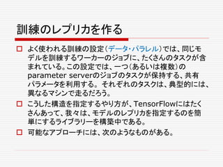 訓練のレプリカを作る
 よく使われる訓練の設定（データ・パラレル）では、同じモ
デルを訓練するワーカーのジョブに、たくさんのタスクが含
まれている。この設定では、一つ（あるいは複数）の
parameter serverのジョブのタスクが保持する、共有
パラメータを利用する。 それぞれのタスクは、典型的には、
異なるマシンで走るだろう。
 こうした構造を指定するやり方が、TensorFlowにはたく
さんあって、我々は、モデルのレプリカを指定するのを簡
単にするライブラリーを構築中である。
 可能なアプローチには、次のようなものがある。
 