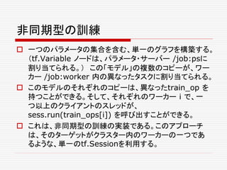 非同期型の訓練
 一つのパラメータの集合を含む、単一のグラフを構築する。
（tf.Variable ノードは、パラメータ・サーバー /job:psに
割り当てられる。） この「モデル」の複数のコピーが、ワー
カー /job:worker 内の異なったタスクに割り当てられる。
 このモデルのそれぞれのコピーは、異なったtrain_op を
持つことができる。そして、それぞれのワーカー i で、一
つ以上のクライアントのスレッドが、
sess.run(train_ops[i]) を呼び出すことができる。
 これは、非同期型の訓練の実装である。このアプローチ
は、そのターゲットがクラスター内のワーカーの一つであ
るような、単一のtf.Sessionを利用する。
 