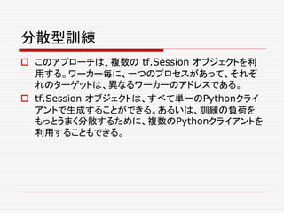 分散型訓練
 このアプローチは、複数の tf.Session オブジェクトを利
用する。ワーカー毎に、一つのプロセスがあって、それぞ
れのターゲットは、異なるワーカーのアドレスである。
 tf.Session オブジェクトは、すべて単一のPythonクライ
アントで生成することができる。あるいは、訓練の負荷を
もっとうまく分散するために、複数のPythonクライアントを
利用することもできる。
 