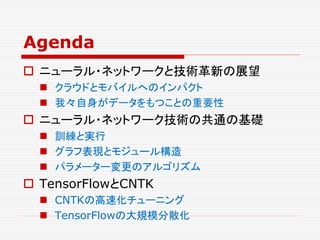 Agenda
 ニューラル・ネットワークと技術革新の展望
 クラウドとモバイルへのインパクト
 我々自身がデータをもつことの重要性
 ニューラル・ネットワーク技術の共通の基礎
 訓練と実行
 グラフ表現とモジュール構造
 パラメーター変更のアルゴリズム
 TensorFlowとCNTK
 CNTKの高速化チューニング
 TensorFlowの大規模分散化
 