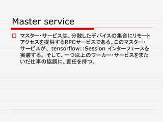 Master service
 マスター・サービスは、分散したデバイスの集合にリモート
アクセスを提供するRPCサービスである。このマスター・
サービスが、 tensorflow::Session インターフェースを
実装する。 そして、一つ以上のワーカー・サービスをまた
いだ仕事の協調に、責任を持つ。
 