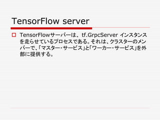 TensorFlow server
 TensorFlowサーバーは、 tf.GrpcServer インスタンス
を走らせているプロセスである。それは、クラスターのメン
バーで、「マスター・サービス」と「ワーカー・サービス」を外
部に提供する。
 