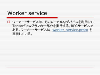 Worker service
 ワーカー・サービスは、そのローカルなデバイスを利用して、
TensorFlowグラフの一部分を実行する、RPCサービスで
ある。ワーカー・サービスは、worker_service.proto を
実装している。
 