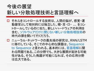 今後の展望
新しい分散処理技術と言語理解へ
 それらをコントロールする技術は、人間の脳が、感覚・運
動器官として相対的には独立した、眼・耳・口・ ... をコン
トロールしているのに似た、新しいハードウェアの利用を
含む、ソフトウェアだけに閉じない新しい分散処理技術の
時代の扉を開いて行くだろう。
 ニューラル・ネットワークの最先端の研究は、RNN/LSTM
に移行している。そこでの中心的な課題は、Sequence
to Sequence と言われる、基本的には、言語理解に関
わる問題である。この分野でも、大きな展開が起きる可能
性がある。そうした飛躍が可能になれば、その応用分野
は広大である。
 