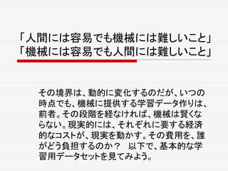 「人間には容易でも機械には難しいこと」
「機械には容易でも人間には難しいこと」
その境界は、動的に変化するのだが、いつの
時点でも、機械に提供する学習データ作りは、
前者。その段階を経なければ、機械は賢くな
らない。現実的には、それぞれに要する経済
的なコストが、現実を動かす。その費用を、誰
がどう負担するのか？ 以下で、基本的な学
習用データセットを見てみよう。
 