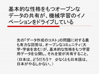 基本的な性格をもつオープンな
データの共有が、機械学習のイノ
ベーションをドライブしている
先の「データ作成のコスト」の問題に対する最
も有力な回答は、オープンなコミュニティ（大
学・学会を含む）が、基本的な性格をもつ学習
用データを公開し、それを皆が共有すること。
（日本は、どうだろう？ 少なくとも日本語は、
日本がやるしかない。）
 