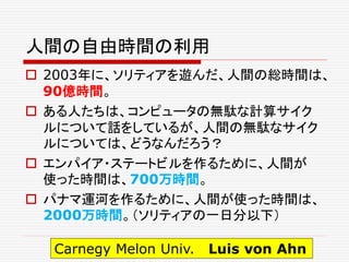 人間の自由時間の利用
 2003年に、ソリティアを遊んだ、人間の総時間は、
90億時間。
 ある人たちは、コンピュータの無駄な計算サイク
ルについて話をしているが、人間の無駄なサイク
ルについては、どうなんだろう？
 エンパイア・ステートビルを作るために、人間が
使った時間は、700万時間。
 パナマ運河を作るために、人間が使った時間は、
2000万時間。（ソリティアの一日分以下）
Carnegy Melon Univ. Luis von Ahn
 