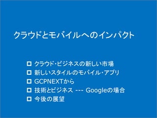 クラウドとモバイルへのインパクト
 クラウド・ビジネスの新しい市場
 新しいスタイルのモバイル・アプリ
 GCPNEXTから
 技術とビジネス --- Googleの場合
 今後の展望
 