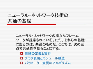 ニューラル・ネットワーク技術の
共通の基礎
ニューラル・ネットワークの様々なフレーム
ワークが提案されている。ただ、それらの基礎
にあるのは、共通のものだ。ここでは、次の三
点で共通性を見ることにする。
 訓練の定義と実行
 グラフ表現とモジュール構造
 パラメーター変更のアルゴリズム
 