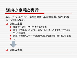 訓練の定義と実行
ニューラル・ネットワークの学習は、基本的には、次のような
ステップからなる。
 訓練の定義
 推論を行うネットワーク・グラフの定義
 学習、すなわち、ネットワークのパラメーターの変更を行うアルゴ
リズムの定義
 訓練、すなわち、データでの繰り返し学習を行う、繰り返しの定義
 ...
 訓練の実行
 