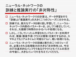ニューラル・ネットワークの
訓練と推論実行の「非対称性」
 ニューラル・ネットワークでの計算は、データ学習を行う
「訓練」と「推論実行」の大きく二つのフェーズに分かれる。
 訓練では、膨大なデータを繰り返し学習して、ニューラル・
ネットワーク内部のパラメーターを、少しづつ修正していく。
それは、大規模で時間のかかるバッチ処理になる。
 しかし、こうしていったん学習されたパラメーターを利用す
れば、推論（数値予測・クラス分類等）を実行するのは、ス
マホ上でもリアルタイムに可能なぐらい、軽い処理になる。
 ニューラル・ネットワークの訓練と実行の二つのフェーズ
の、必要とされる処理能力の大きな「非対称性」は、今日
のITの基本的なインフラであるクラウドとモバイルの双方
の今後に、大きなインパクトを与えていくだろう。
 