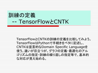 訓練の定義
-- TensorFlowとCNTK
TensorFlowとCNTKの訓練の定義を比較してみよう。
TensorFlowはPythonで手続きをベタに記述し、
CNTKは宣言的なDomain Specific Languageを
使う。違いが目立つが、グラフの定義・最適化のアル
ゴリズムの指定・訓練の繰り返しの指定等で、基本的
な対応が見え始める。
 