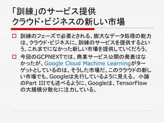 「訓練」のサービス提供
クラウド・ビジネスの新しい市場
 訓練のフェーズで必要とされる、膨大なデータ処理の能力
は、クラウド・ビジネスに、訓練のサービスを提供するとい
う、これまでになかった新しい市場を提供していくだろう。
 今回のGCPNEXTでは、商業サービス公開の発表はな
かったが、Google Cloud Machine Learningがター
ゲットとしているのは、そうした市場だ。このクラウドの新し
い市場でも、Googleは先行しているように見える。 小論
のPart IIIでも述べるように、Googleは、TensorFlow
の大規模分散化に注力している。
 
