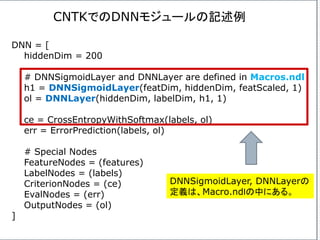 DNN = [
hiddenDim = 200
# DNNSigmoidLayer and DNNLayer are defined in Macros.ndl
h1 = DNNSigmoidLayer(featDim, hiddenDim, featScaled, 1)
ol = DNNLayer(hiddenDim, labelDim, h1, 1)
ce = CrossEntropyWithSoftmax(labels, ol)
err = ErrorPrediction(labels, ol)
# Special Nodes
FeatureNodes = (features)
LabelNodes = (labels)
CriterionNodes = (ce)
EvalNodes = (err)
OutputNodes = (ol)
]
CNTKでのDNNモジュールの記述例
DNNSigmoidLayer, DNNLayerの
定義は、Macro.ndｌの中にある。
 