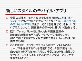 新しいスタイルのモバイル・アプリ
 学習の成果が、モバイル上でも実行可能なことは、ネイ
ティブ・アプリともWebアプリともことなった第三のスタイル
のモバイル・アプリが生まれることを意味する。それは、プ
ログラムではなく、訓練済みのデータに基づいて動作する。
 既に、TensorFlowではGoogleの画像認識の
Inception相当モデルが、ネットワーク接続なしでも
Android上で動くサンプルが提供されている。これは、驚
異的なものだ。
 ここではまた、クラウドがモバイルにリアルタイムのAI
サービスを提供することも可能になる。今回公開された
Speech APIやVision APIは、そうしたものだ。当然、ク
ラウド上・モバイル上のそれらのハイブリッド・アプリが生
まれてくるだろう。
 