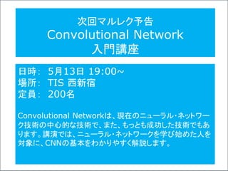 次回マルレク予告
Convolutional Network
入門講座
日時： 5月13日 19:00~
場所： TIS 西新宿
定員： 200名
Convolutional Networkは、現在のニューラル・ネットワー
ク技術の中心的な技術で、また、もっとも成功した技術でもあ
ります。講演では、ニューラル・ネットワークを学び始めた人を
対象に、CNNの基本をわかりやすく解説します。
 