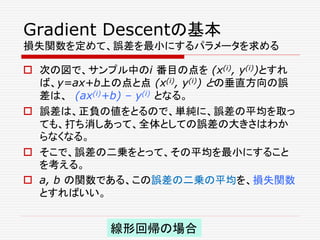 Gradient Descentの基本
損失関数を定めて、誤差を最小にするパラメータを求める
 次の図で、サンプル中のi 番目の点を (x(i), y(i))とすれ
ば、y=ax+b上の点と点 (x(i), y(i)) との垂直方向の誤
差は、 (ax(i)+b) – y(i) となる。
 誤差は、正負の値をとるので、単純に、誤差の平均を取っ
ても、打ち消しあって、全体としての誤差の大きさはわか
らなくなる。
 そこで、誤差の二乗をとって、その平均を最小にすること
を考える。
 a, b の関数である、この誤差の二乗の平均を、損失関数
とすればいい。
線形回帰の場合
 