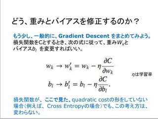 どう、重みとバイアスを修正するのか？
もう少し、一般的に、Gradient Descent をまとめてみよう。
損失関数をCとするとき、次の式に従って、重みWkと
バイアスbl を変更すればいい。
損失関数が、 ここで見た、quadratic costの形をしていない
場合（例えば、 Cross Entropyの場合）でも、この考え方は、
変わらない。
ηは学習率
 