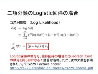 二項分類のLogistic回帰の場合
コスト関数 （Log Likelihood）
Logitic回帰の微分も、線形回帰の場合のQuadratic Cost
の微分と同じ形になる！計算は省略したが、次の文献を参照
されたい。“CS229 Lecture notes”
http://cs229.stanford.edu/notes/cs229-notes1.pdf
 