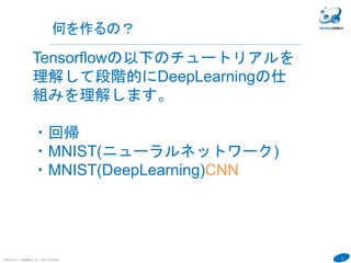 12
COPYRIGHT(C) TECHNOMOBILE ALL RIGHTS RESERVED.
Tensorflowの以下のチュートリアルを
理解して段階的にDeepLearningの仕
組みを理解します。
・回帰
・MNIST(ニューラルネットワーク)
・MNIST(DeepLearning)CNN
何を作るの？
 