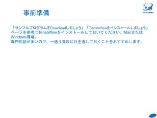 13
「サンプルプログラムをDownloadしましょう」「Tensorflowをインストールしましょう」
ページを参考にTensorflowをインストールしておいてください。Macまたは
Windows環境。
専門用語が多いので、一通り資料に目を通しておくことをおすすめします。
６
事前準備
 