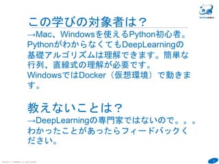 14
COPYRIGHT(C) TECHNOMOBILE ALL RIGHTS RESERVED.
６
この学びの対象者は？
→Mac、Windowsを使えるPython初心者。
PythonがわからなくてもDeepLearningの
基礎アルゴリズムは理解できます。簡単な
行列、直線式の理解が必要です。
WindowsではDocker（仮想環境）で動きま
す。
教えないことは？
→DeepLearningの専門家ではないので。。。
わかったことがあったらフィードバックく
ださい。
 