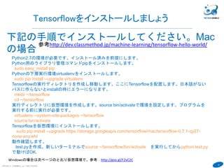 18
COPYRIGHT(C) TECHNOMOBILE ALL RIGHTS RESERVED.
６
Tensorflowをインストールしましょう
下記の手順でインストールしてください。Mac
の場合
参考http://dev.classmethod.jp/machine-learning/tensorflow-hello-world/
Python2.7の環境が必要です。インストール済みを前提にします。
Python用のライブラリ管理コマンドpipをインストールします。
sudo easy_install pip
Pythonの下層実行環境virtualenvをインストールします。
sudo pip install --upgrade virtualenv
Tensorflowの実行ディレクトリを作成し移動します。ここにTensorflowを配置します。日本語がない
パスに作らないとinstallの時にエラーになります。
mkdir ~/tensorflow
cd ~/tensorflow
実行ディレクトリに仮想環境を作成します。source bin/activateで環境を設定します。プログラムを
実行する前に実行が必要です。
virtualenv --system-site-packages ~/tensorflow
source bin/activate
Tensorflowを仮想環境にインストールします。
sudo pip install --upgrade https://storage.googleapis.com/tensorflow/mac/tensorflow-0.7.1-cp27-
none-any.whl
動作確認します。
test.pyを作成。新しいターミナルでsource ~/tensorflow/bin/activate を実行してからpython test.py
で動けばOK.
Windowsの場合は次ページのとおり仮想環境で。参考：http://goo.gl/F2vC2C
MacではWindowsと同じようにDocker環境でのTensorflowの実行を推奨します。
Dockerのインストール以外は同じです。
 