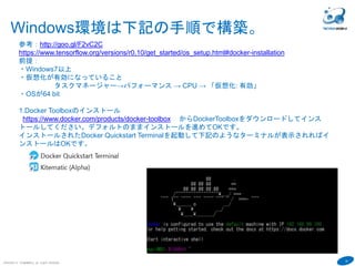 19
COPYRIGHT(C) TECHNOMOBILE ALL RIGHTS RESERVED.
６
Windows環境は下記の手順で構築。
参考：http://goo.gl/F2vC2C
https://www.tensorflow.org/versions/r0.10/get_started/os_setup.html#docker-installation
前提：
・Windows7以上
・仮想化が有効になっていること
タスクマネージャー→パフォーマンス → CPU → 「仮想化: 有効」
・OSが64 bit
1.Docker Toolboxのインストール
https://www.docker.com/products/docker-toolbox からDockerToolboxをダウンロードしてインス
トールしてください。デフォルトのままインストールを進めてOKです。
インストールされたDocker Quickstart Terminalを起動して下記のようなターミナルが表示されればイ
ンストールはOKです。
 