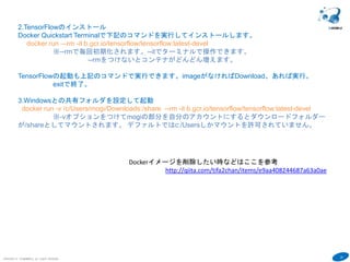 20
COPYRIGHT(C) TECHNOMOBILE ALL RIGHTS RESERVED.
６
2.TensorFlowのインストール
Docker Quickstart Terminalで下記のコマンドを実行してインストールします。
docker run --name "tensorflowtest" -v /c/Users/mogi/Downloads:/share -it tensorflow/tensorflow /bin/bash
exit で終了
※-vオプションをつけてmogiの部分を自分のアカウントにするとダウンロードフォルダーが/shareとし
てマウントされます。 デファルトではc:/Usersしかマウントを許可されていません。
TensorFlowの起動も上記のコマンドで実行できます。imageがなければDownload。あれば実行。
exitで終了。
3.下記のコマンドでログインできます
docker start tensorflowtest
docker attach tensorflowtest
4. ログイン後以下のコマンドでplot系のライブラリーをインストールしてください。
apt-get update
apt-get install python-tk
Dockerイメージを削除したい時などはここを参考
http://qiita.com/tifa2chan/items/e9aa408244687a63a0ae
Dockerの仮想ドライブファイルVMDKをDドライブなどに移動したいと
きはここを参考
http://takaya030.hatenablog.com/entry/20150621/1434857168
 