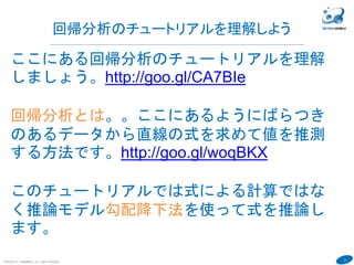 21
COPYRIGHT(C) TECHNOMOBILE ALL RIGHTS RESERVED.
６
回帰分析のチュートリアルを理解しよう
ここにある回帰分析のチュートリアルを理解
しましょう。http://goo.gl/CA7BIe
回帰分析とは。。ここにあるようにばらつき
のあるデータから直線の式を求めて値を推測
する方法です。http://goo.gl/woqBKX
このチュートリアルでは式による計算ではな
く推論モデル勾配降下法を使って式を推論し
ます。
 
