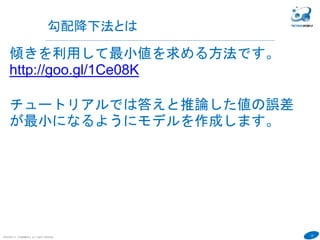 22
COPYRIGHT(C) TECHNOMOBILE ALL RIGHTS RESERVED.
６
勾配降下法とは
傾きを利用して最小値を求める方法です。
http://goo.gl/1Ce08K
チュートリアルでは答えと推論した値の誤差
が最小になるようにモデルを作成します。
学習率を大きくすると発散して学習が進まな
い。小さいと学習速度が遅い。学習率：移動
する幅。
 