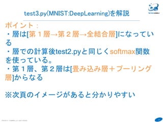 37
COPYRIGHT(C) TECHNOMOBILE ALL RIGHTS RESERVED.
test3.py(MNIST:DeepLearning)を解説
ポイント：
・層は[第１層→第２層→全結合層]になっている
・層での計算後test2.pyと同じくsoftmax関数を使っ
ている。
・第１層、第２層は[畳み込み層＋プーリング層]から
なる
・Wが特徴(重み)で、x(画像)をかけることにより特
徴を抽出。xは前の層からわたってくる。なので基本
式：y=W*x+bでWとbを推測することは変わらない。
・ reluなどは活性化関数。入力出力結果を調整。
https://goo.gl/StpYXm
※次頁のイメージがあると分かりやすい
 